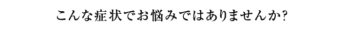 こんな症状でお悩みではありませんか？